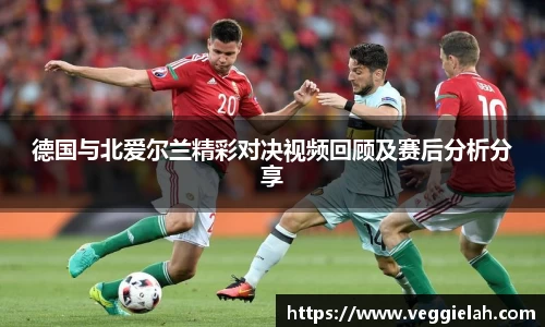德国与北爱尔兰精彩对决视频回顾及赛后分析分享